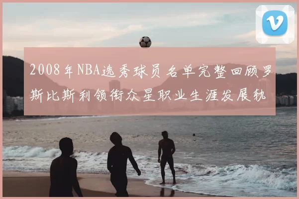 2008年NBA选秀球员名单完整回顾罗斯比斯利领衔众星职业生涯发展轨迹
