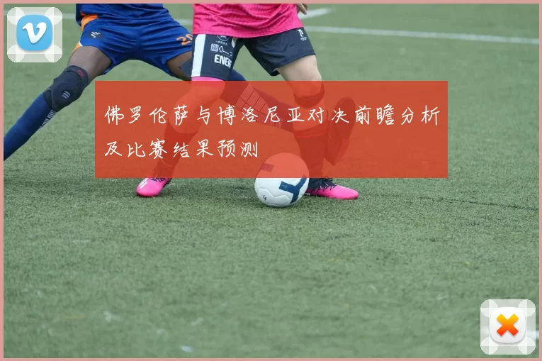 佛罗伦萨与博洛尼亚对决前瞻分析及比赛结果预测