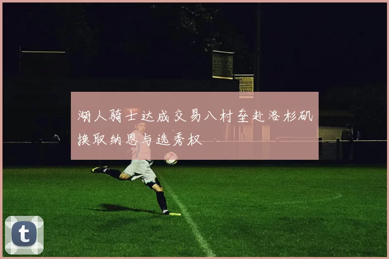 湖人骑士达成交易八村垒赴洛杉矶换取纳恩与选秀权