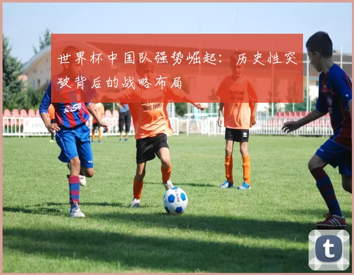 世界杯中国队强势崛起:历史性突破背后的战略布局