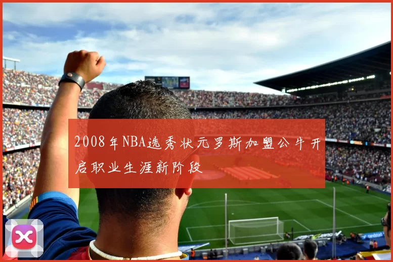 2008年NBA选秀状元罗斯加盟公牛开启职业生涯新阶段