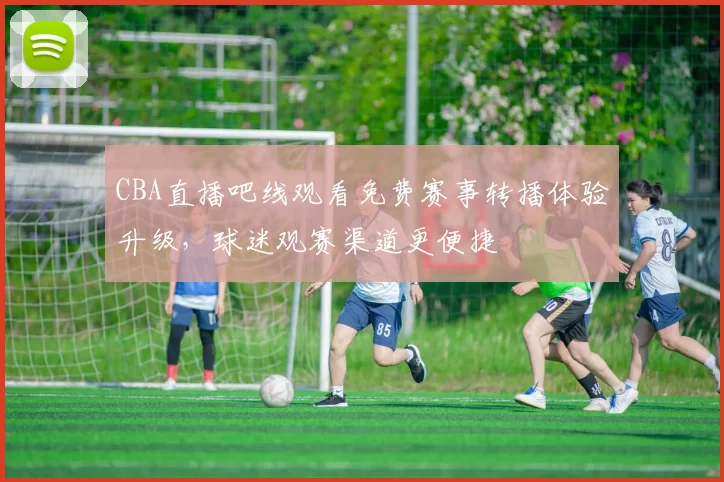 CBA直播吧线观看免费赛事转播体验升级,球迷观赛渠道更便捷