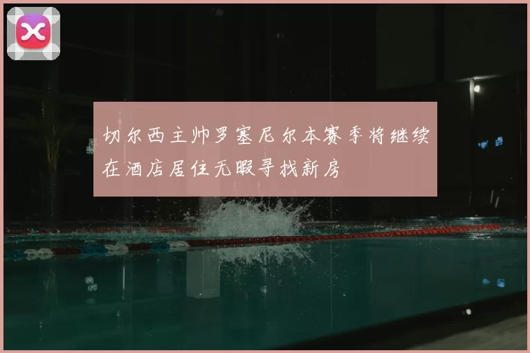 切尔西主帅罗塞尼尔本赛季将继续在酒店居住无暇寻找新房