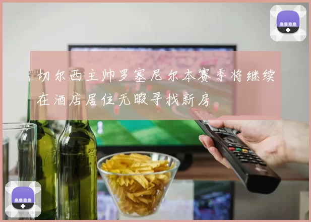 切尔西主帅罗塞尼尔本赛季将继续在酒店居住无暇寻找新房