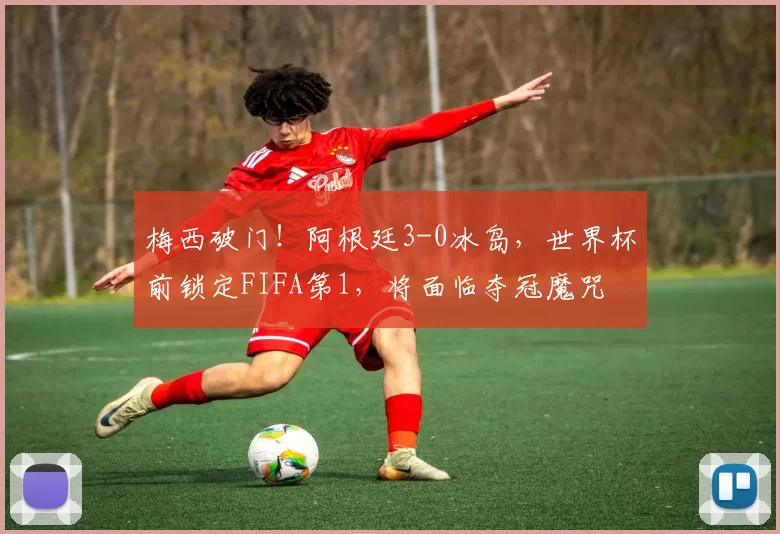 梅西破门！阿根廷3-0冰岛，世界杯前锁定FIFA第1，将面临夺冠魔咒
