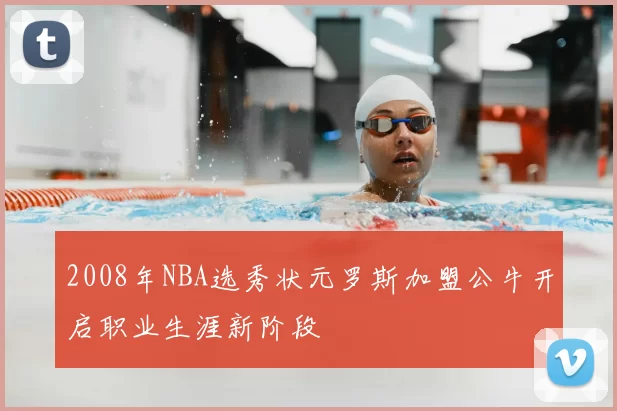 2008年NBA选秀状元罗斯加盟公牛开启职业生涯新阶段