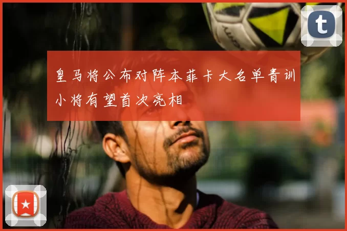 皇马将公布对阵本菲卡大名单青训小将有望首次亮相