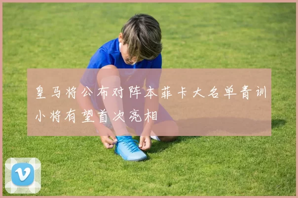 皇马将公布对阵本菲卡大名单青训小将有望首次亮相