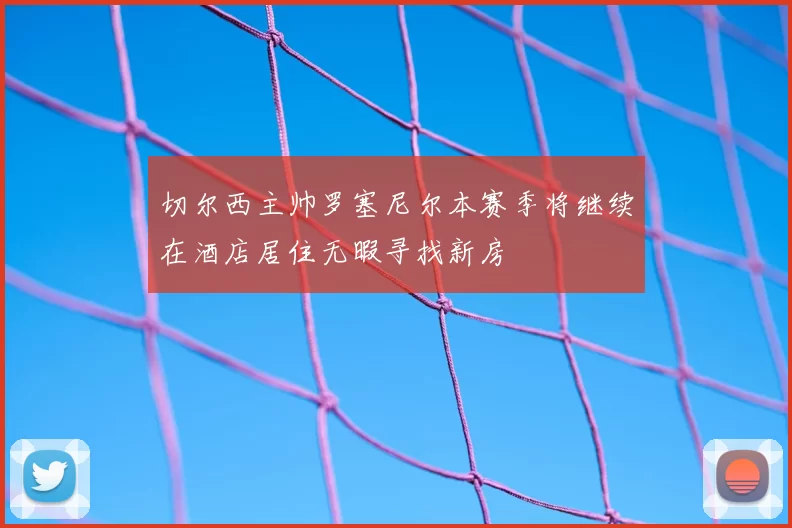 切尔西主帅罗塞尼尔本赛季将继续在酒店居住无暇寻找新房