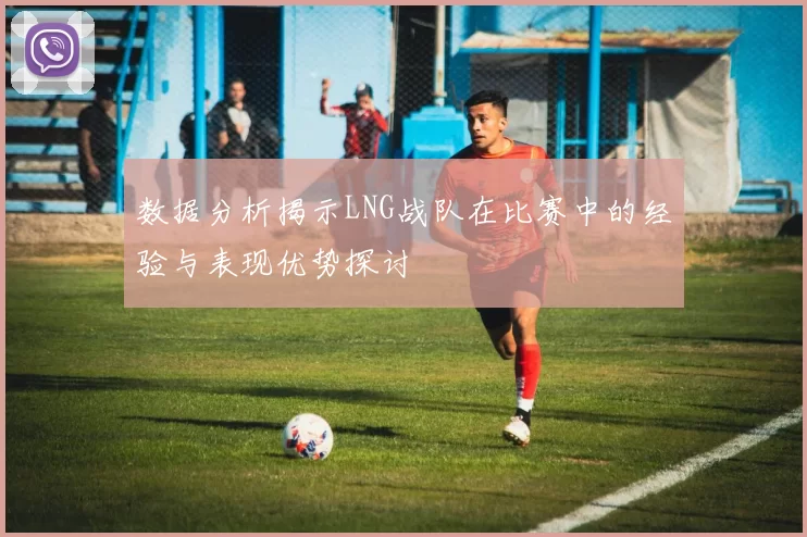 数据分析揭示LNG战队在比赛中的经验与表现优势探讨
