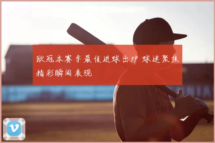 欧冠本赛季最佳进球出炉 球迷聚焦精彩瞬间表现