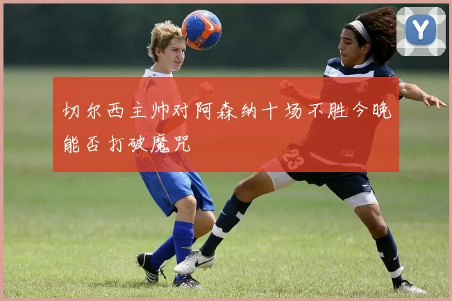切尔西主帅对阿森纳十场不胜今晚能否打破魔咒