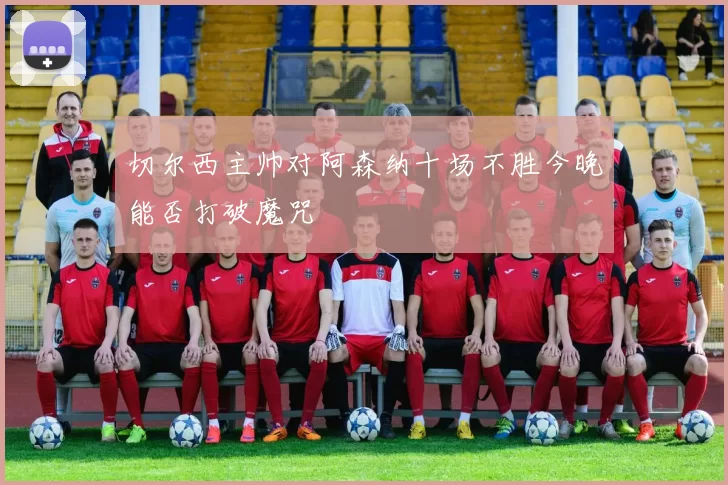 切尔西主帅对阿森纳十场不胜今晚能否打破魔咒