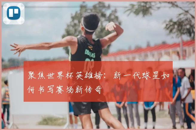 聚焦世界杯英雄榜：新一代球星如何书写赛场新传奇