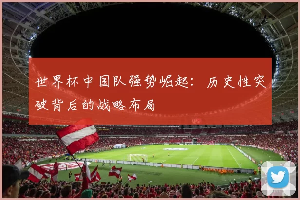 世界杯中国队强势崛起：历史性突破背后的战略布局