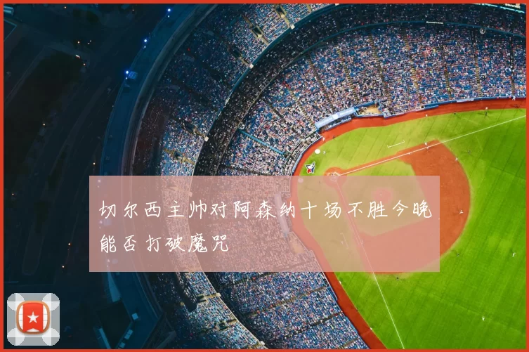 切尔西主帅对阿森纳十场不胜今晚能否打破魔咒