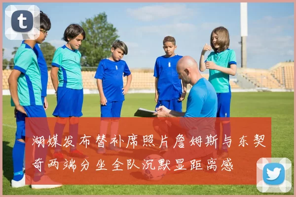 湖媒发布替补席照片詹姆斯与东契奇两端分坐全队沉默显距离感