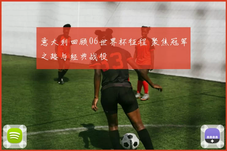 意大利回顾06世界杯征程 聚焦冠军之路与经典战役