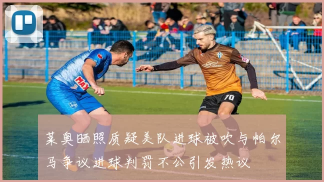 莱奥晒照质疑美队进球被吹与帕尔马争议进球判罚不公引发热议