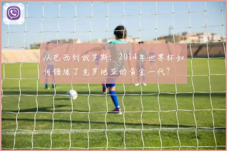 从巴西到俄罗斯：2014年世界杯如何锤炼了克罗地亚的黄金一代？