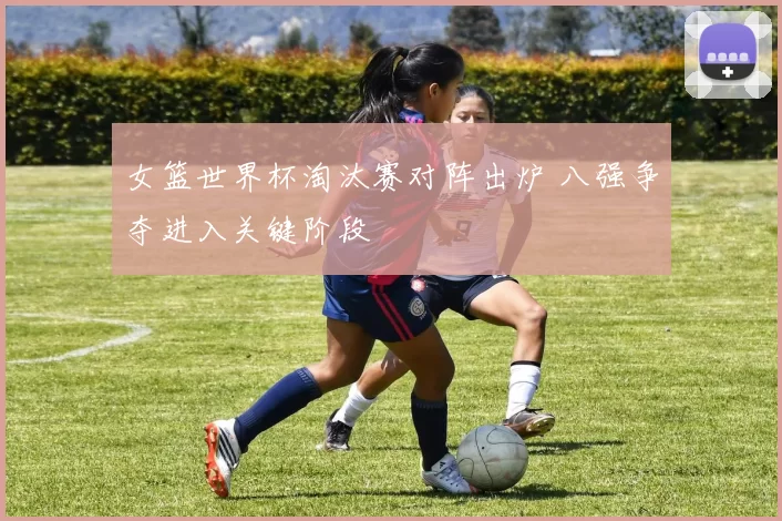 女篮世界杯淘汰赛对阵出炉 八强争夺进入关键阶段