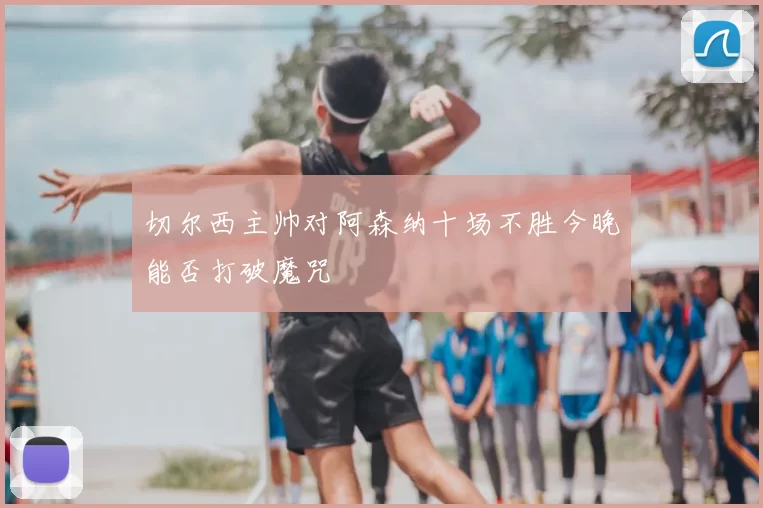切尔西主帅对阿森纳十场不胜今晚能否打破魔咒