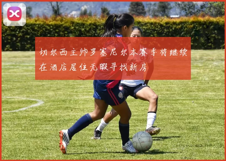 切尔西主帅罗塞尼尔本赛季将继续在酒店居住无暇寻找新房