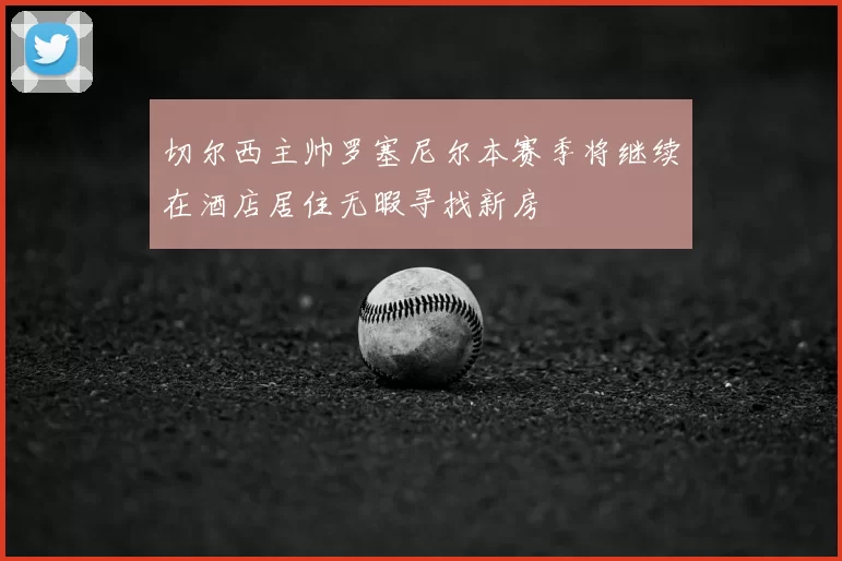 切尔西主帅罗塞尼尔本赛季将继续在酒店居住无暇寻找新房