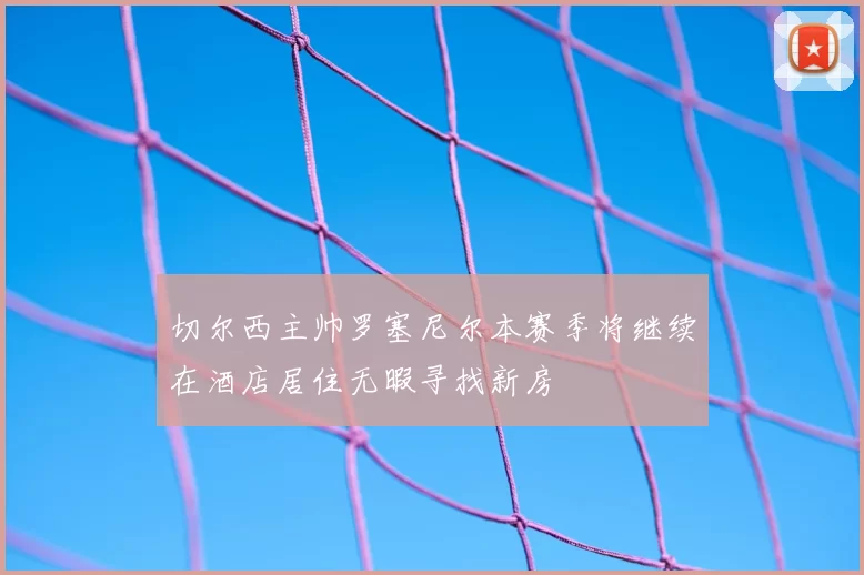 切尔西主帅罗塞尼尔本赛季将继续在酒店居住无暇寻找新房