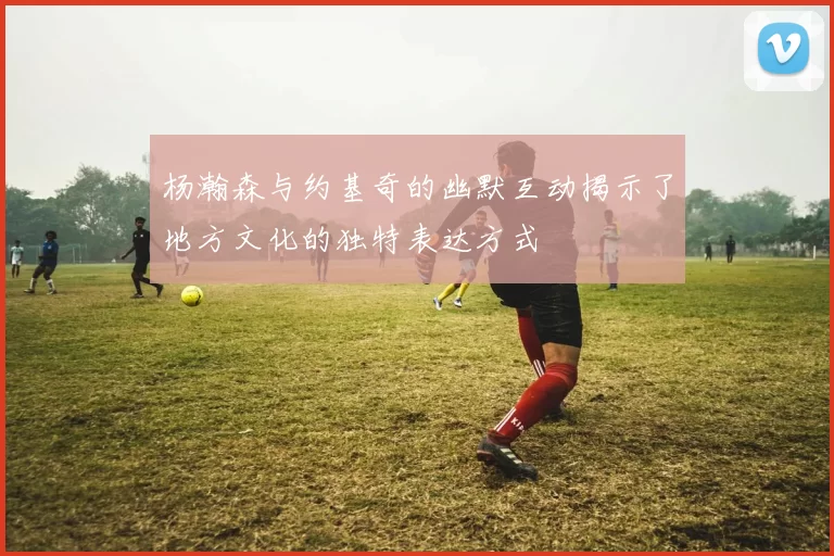 杨瀚森与约基奇的幽默互动揭示了地方文化的独特表达方式
