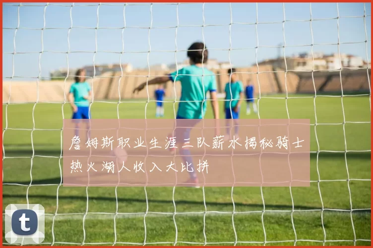 詹姆斯职业生涯三队薪水揭秘骑士热火湖人收入大比拼