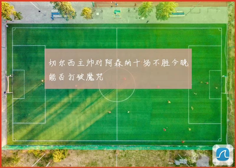 切尔西主帅对阿森纳十场不胜今晚能否打破魔咒