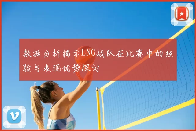 数据分析揭示LNG战队在比赛中的经验与表现优势探讨