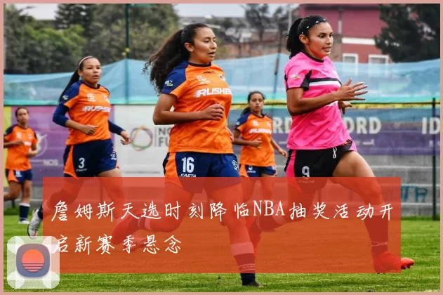 詹姆斯天选时刻降临NBA抽奖活动开启新赛季悬念