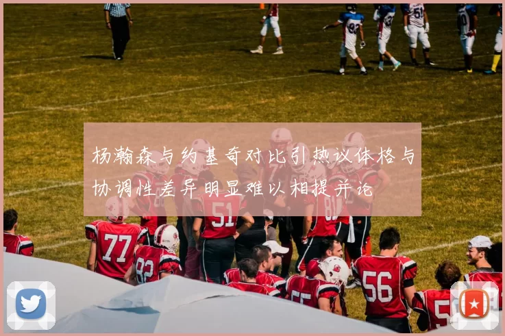 杨瀚森与约基奇对比引热议体格与协调性差异明显难以相提并论