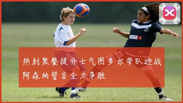 热刺聚餐提升士气图多尔带队迎战阿森纳誓言全力争胜