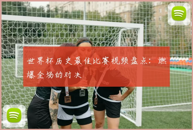 世界杯历史最佳比赛视频盘点：燃爆全场的对决