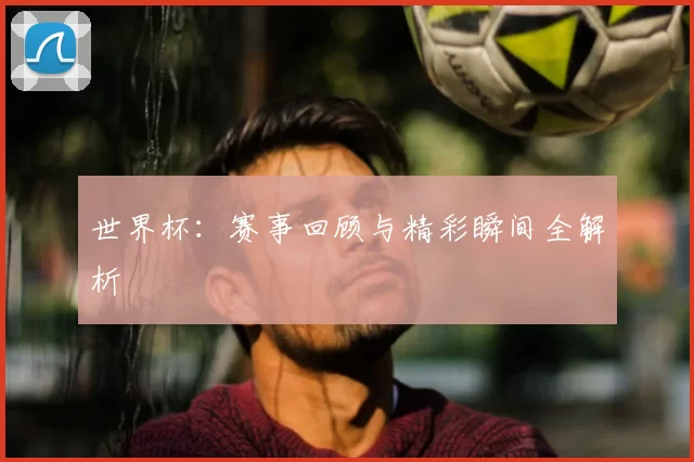 世界杯:赛事回顾与精彩瞬间全解析