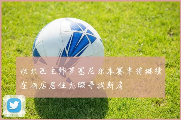 切尔西主帅罗塞尼尔本赛季将继续在酒店居住无暇寻找新房