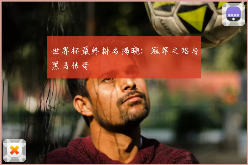 世界杯最终排名揭晓:冠军之路与黑马传奇