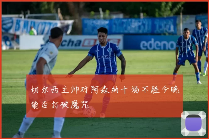 切尔西主帅对阿森纳十场不胜今晚能否打破魔咒