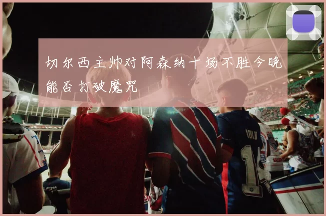 切尔西主帅对阿森纳十场不胜今晚能否打破魔咒
