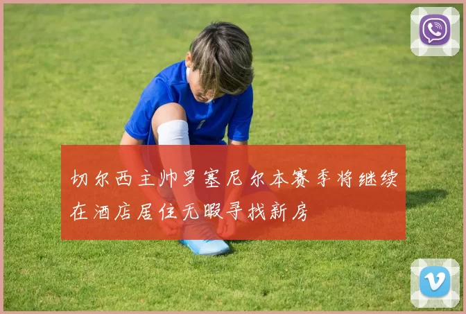 切尔西主帅罗塞尼尔本赛季将继续在酒店居住无暇寻找新房