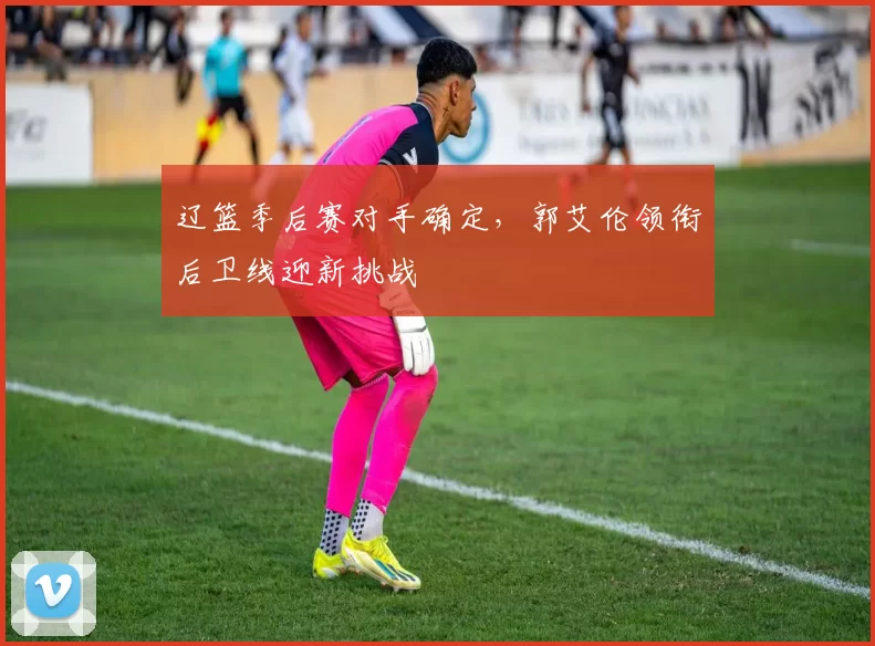 辽篮季后赛对手确定，郭艾伦领衔后卫线迎新挑战