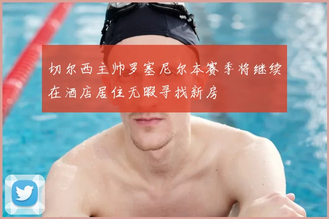 切尔西主帅罗塞尼尔本赛季将继续在酒店居住无暇寻找新房