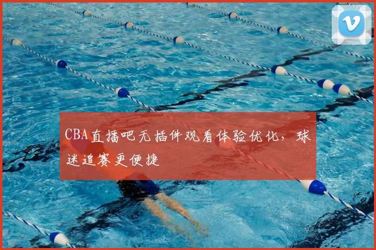CBA直播吧无插件观看体验优化,球迷追赛更便捷