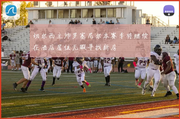 切尔西主帅罗塞尼尔本赛季将继续在酒店居住无暇寻找新房