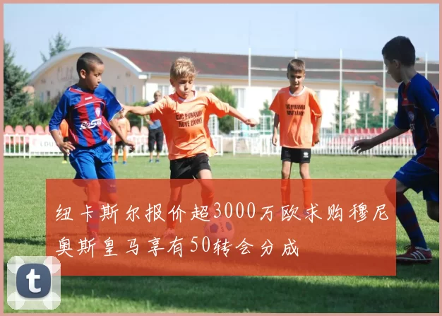 纽卡斯尔报价超3000万欧求购穆尼奥斯皇马享有50转会分成