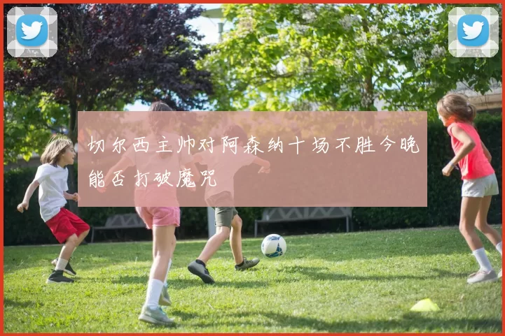 切尔西主帅对阿森纳十场不胜今晚能否打破魔咒