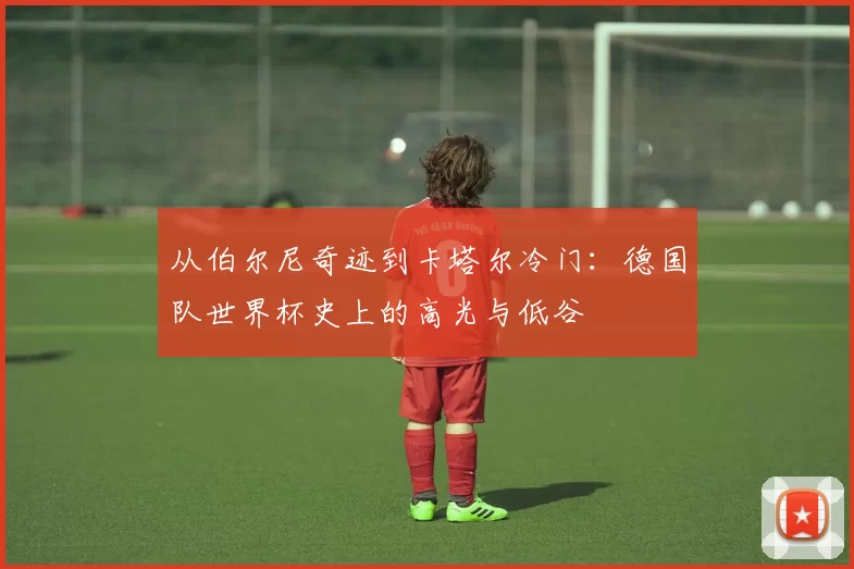 从伯尔尼奇迹到卡塔尔冷门：德国队世界杯史上的高光与低谷